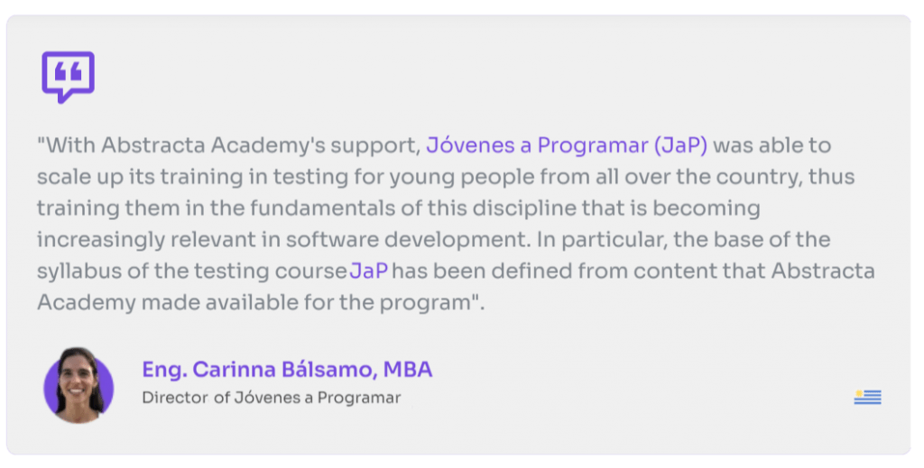 "With Abstracta Academy's support, Jóvenes a Programar (JaP) was able to scale up its training in testing for youngpeople from all over the country, thus training them in the fundamentals of this discipline. In particular, the base of the syllabus of the testing course JaP has been defined from content that abstracta Academy made available for the program."

Eng. Carinna Bálsamo, MBA
Director of Jóvenes a Programar