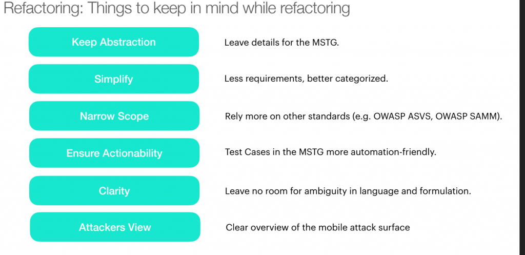 Refactoring: Things to keep in minds while refactoring

Keep Abstraction- Leave details for the MSTG.

Simplify- Less requirements, better categorized.

Narrow Scope- Rely more on other standards (e.g. OWASP ASVS, OWASP SAMM.)

Ensure Actionability- Test cases in the MSTG more automation friendly. 

Clarity- Leave  no room for ambiguity in language and formulation. 

Attackers View- Clear overview of the mobile attack surface.